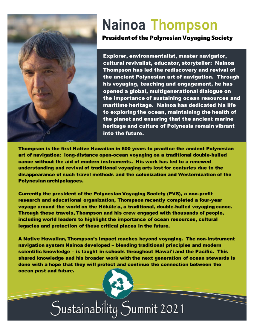 Nainoa Thompson - Explorer, environmentalist, master navigator, cultural revivalist, educator, storyteller:  Nainoa Thompson has led the rediscovery and revival of the ancient Polynesian art of navigation.  Through his voyaging, teaching and engagement, he has opened a global, multigenerational dialogue on the importance of sustaining ocean resources and maritime heritage.  Nainoa has dedicated his life to exploring the ocean, maintaining the health of the planet and ensuring that the ancient marine heritage and culture of Polynesia remain vibrant into the future.  Thompson is the first Native Hawaiian in 600 years to practice the ancient Polynesian art of navigation:  long-distance open-ocean voyaging on a traditional double-hulled canoe without the aid of modern instruments.  His work has led to a renewed understanding and revival of traditional voyaging arts lost for centuries due to the disappearance of such travel methods and the colonization and Westernization of the Polynesian archipelagoes. Currently the president of the Polynesian Voyaging Society (PVS), a non-profit research and educational organization, Thompson recently completed a four-year voyage around the world on the Hōkūleʻa, a traditional, double-hulled voyaging canoe.  Through these travels, Thompson and his crew engaged with thousands of people, including world leaders to highlight the importance of ocean resources, cultural legacies and protection of these critical places in the future.  A Native Hawaiian, Thompson’s impact reaches beyond voyaging.  The non-instrument navigation system Nainoa developed – blending traditional principles and modern scientific knowledge – is taught in schools throughout Hawai'i and the Pacific.  This shared knowledge and his broader work with the next generation of ocean stewards is done with a hope that they will protect and continue the connection between the ocean past and future.