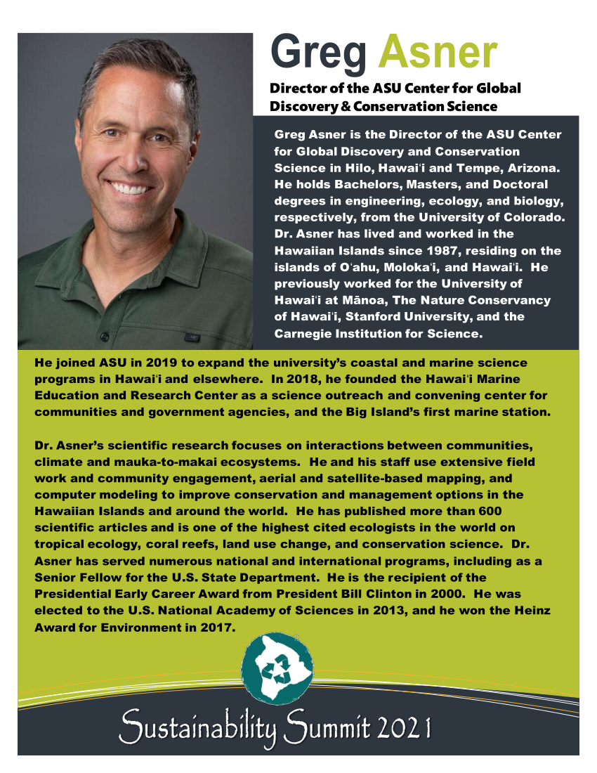 Greg Asner is the Director of the ASU Center for Global Discovery and Conservation Science in Hilo, Hawaiʻi and Tempe, Arizona.  He holds Bachelors, Masters, and Doctoral degrees in engineering, ecology, and biology, respectively, from the University of Colorado.  Dr. Asner has lived and worked in the Hawaiian Islands since 1987, residing on the islands of Oʻahu, Molokaʻi, and Hawaiʻi.  He previously worked for the University of Hawaiʻi at Mānoa, The Nature Conservancy of Hawaiʻi, Stanford University, and the Carnegie Institution for Science.  He joined ASU in 2019 to expand the university’s coastal and marine science programs in Hawaiʻi and elsewhere.  In 2018, he founded the Hawaiʻi Marine Education and Research Center as a science outreach and convening center for communities and government agencies, and the Big Island’s first marine station.  Dr. Asner’s scientific research focuses on interactions between communities, climate and mauka-to-makai ecosystems.  He and his staff use extensive field work and community engagement, aerial and satellite-based mapping, and computer modeling to improve conservation and management options in the Hawaiian Islands and around the world.  He has published more than 600 scientific articles and is one of the highest cited ecologists in the world on tropical ecology, coral reefs, land use change, and conservation science.  Dr. Asner has served numerous national and international programs, including as a Senior Fellow for the U.S. State Department.  He is the recipient of the Presidential Early Career Award from President Bill Clinton in 2000.  He was elected to the U.S. National Academy of Sciences in 2013, and he won the Heinz Award for Environment in 2017.