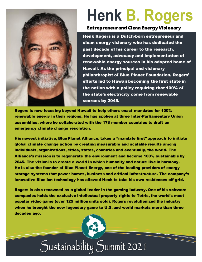 Henk Rogers is a Dutch-born entrepreneur and clean energy visionary who has dedicated the past decade of his career to the research, development, advocacy and implementation of renewable energy sources in his adopted home of Hawaii. As the principal and visionary philanthropist of Blue Planet Foundation, Rogers’ efforts led to Hawaii becoming the first state in the nation with a policy requiring that 100% of the state’s electricity come from renewable sources by 2045. Rogers is now focusing beyond Hawaii to help others enact mandates for 100% renewable energy in their regions. He has spoken at three Inter-Parliamentary Union assemblies, where he collaborated with the 178 member countries to draft an emergency climate change resolution. His newest initiative, Blue Planet Alliance, takes a “mandate first” approach to initiate global climate change action by creating measurable and scalable results among individuals, organizations, cities, states, countries and eventually, the world. The Alliance’s mission is to regenerate the environment and become 100% sustainable by 2045. The vision is to create a world in which humanity and nature live in harmony. He is also the founder of Blue Planet Energy, one of the leading providers of energy storage systems that power homes, business and critical infrastructure. The company’s innovative Blue Ion technology has allowed Henk to take his own residences off-grid.
Rogers is also renowned as a global leader in the gaming industry. One of his software companies holds the exclusive intellectual property rights to Tetris, the world’s most popular video game (over 125 million units sold). Rogers revolutionized the industry when he brought the now legendary game to U.S. and world markets more than three decades ago.